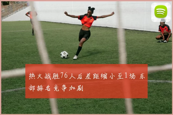 热火战胜76人后差距缩小至1场 东部排名竞争加剧
