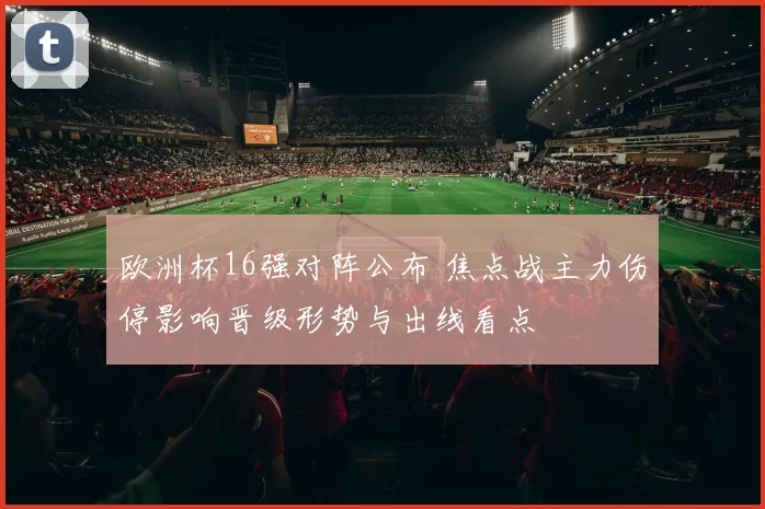 欧洲杯16强对阵公布 焦点战主力伤停影响晋级形势与出线看点