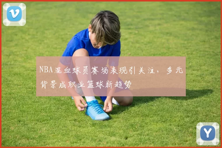NBA混血球员赛场表现引关注，多元背景成职业篮球新趋势
