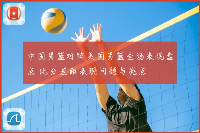 中国男篮对阵美国男篮全场表现盘点 比分差距表现问题与亮点