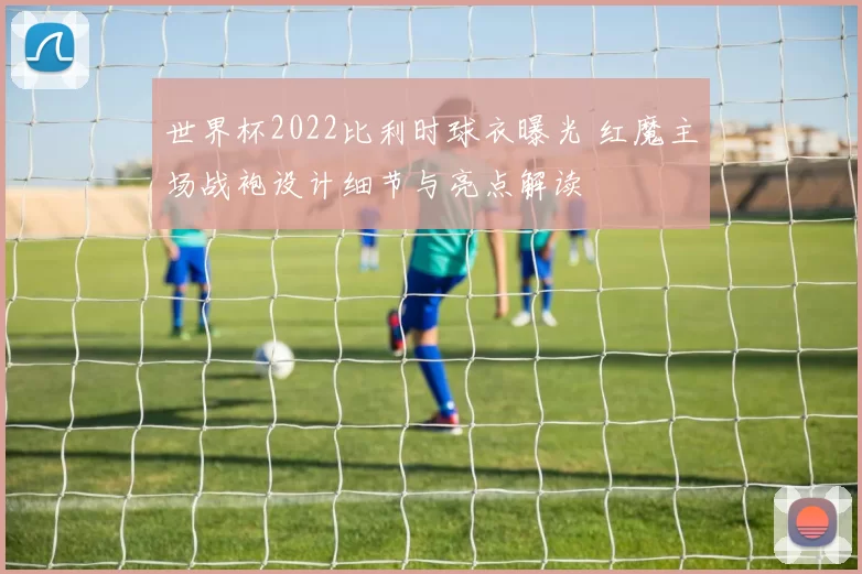 世界杯2022比利时球衣曝光 红魔主场战袍设计细节与亮点解读