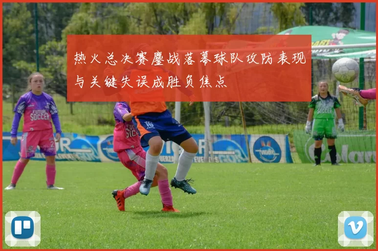 热火总决赛鏖战落幕球队攻防表现与关键失误成胜负焦点
