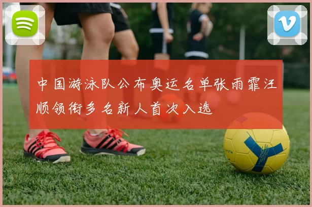 中国游泳队公布奥运名单张雨霏汪顺领衔多名新人首次入选