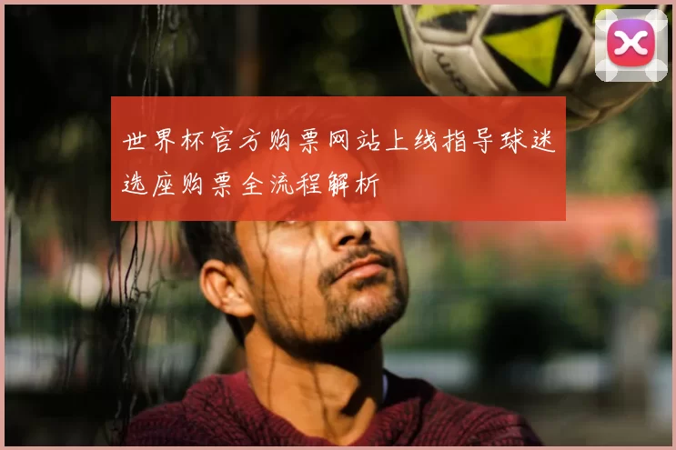 世界杯官方购票网站上线指导球迷选座购票全流程解析