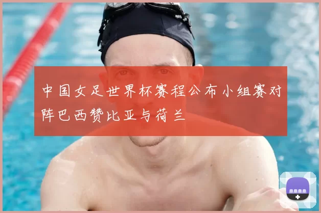 中国女足世界杯赛程公布小组赛对阵巴西赞比亚与荷兰
