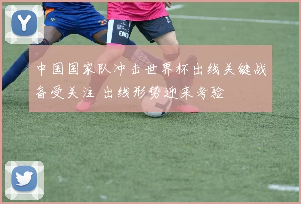 中国国家队冲击世界杯出线关键战备受关注 出线形势迎来考验