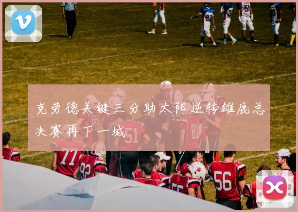 克劳德关键三分助太阳逆转雄鹿总决赛再下一城