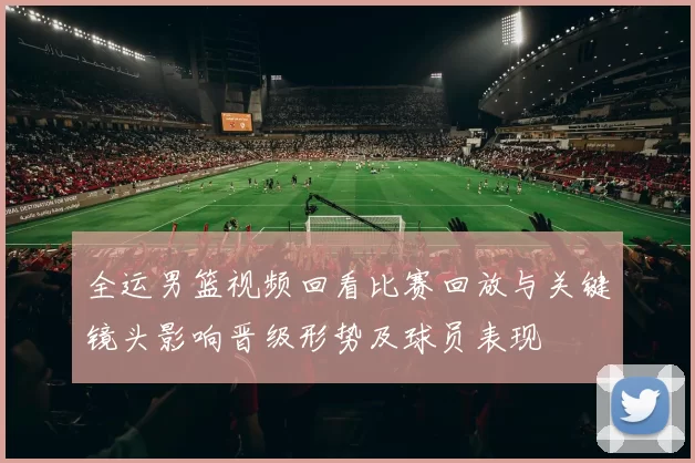 全运男篮视频回看比赛回放与关键镜头影响晋级形势及球员表现