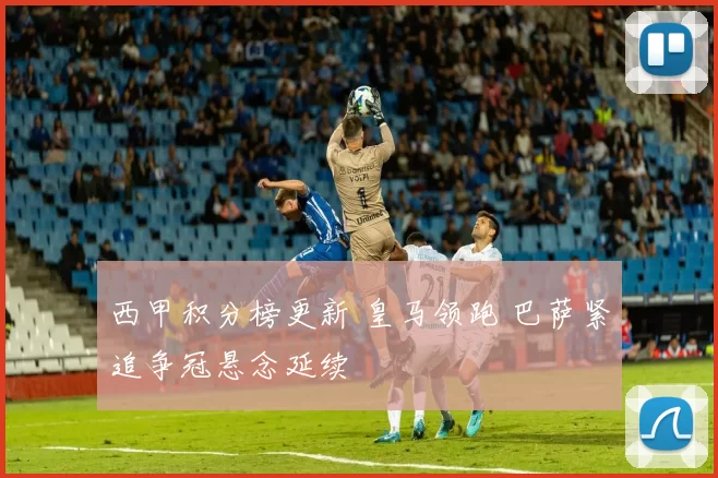 西甲积分榜更新 皇马领跑 巴萨紧追争冠悬念延续