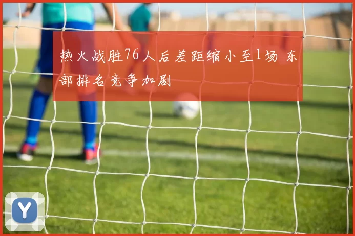 热火战胜76人后差距缩小至1场 东部排名竞争加剧