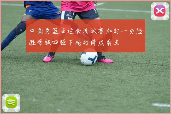 中国男篮亚运会淘汰赛加时一分险胜晋级四强下轮对阵成看点