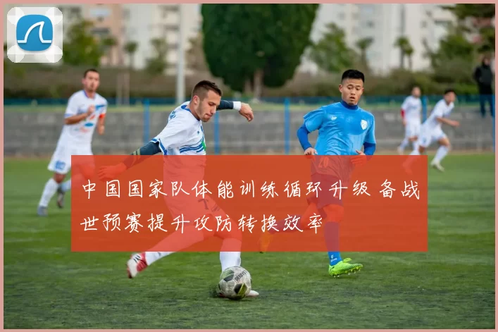 中国国家队体能训练循环升级 备战世预赛提升攻防转换效率