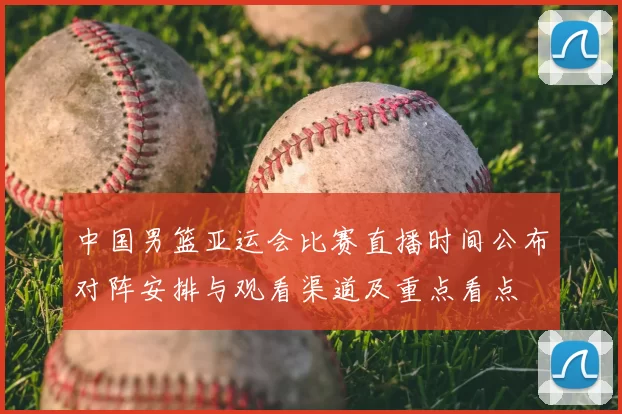 中国男篮亚运会比赛直播时间公布对阵安排与观看渠道及重点看点