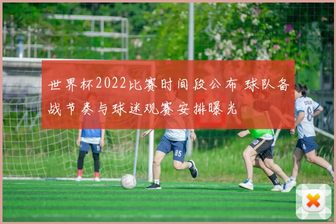 世界杯2022比赛时间段公布 球队备战节奏与球迷观赛安排曝光