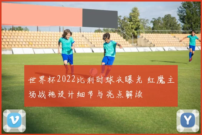 世界杯2022比利时球衣曝光 红魔主场战袍设计细节与亮点解读