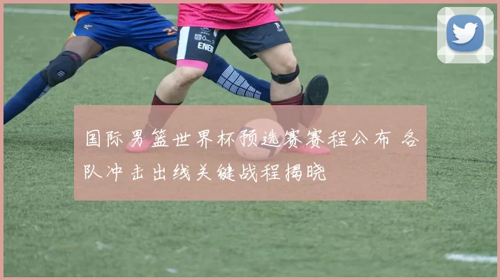 国际男篮世界杯预选赛赛程公布 各队冲击出线关键战程揭晓