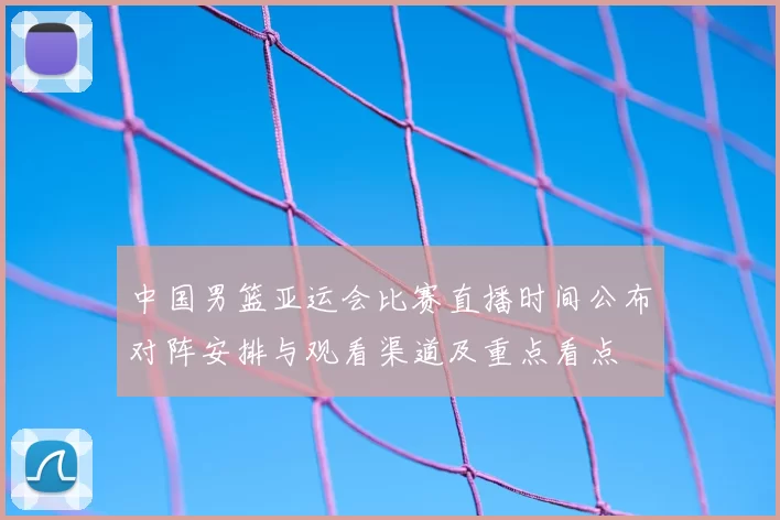 中国男篮亚运会比赛直播时间公布对阵安排与观看渠道及重点看点