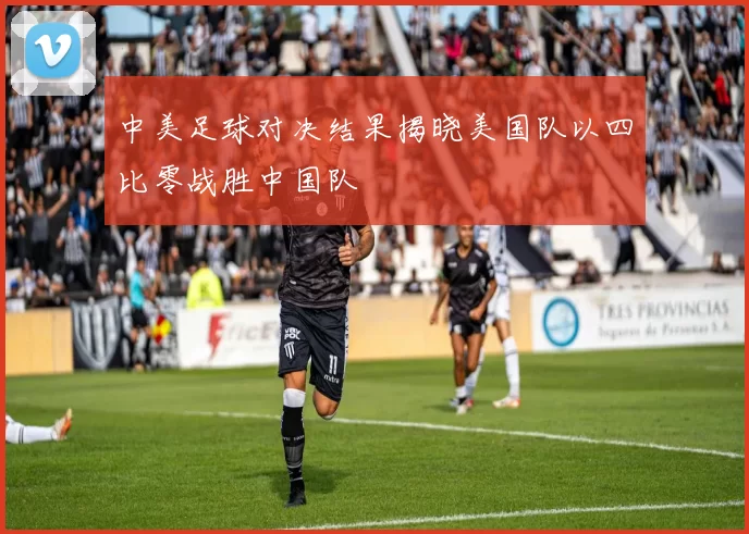 中美足球对决结果揭晓美国队以四比零战胜中国队