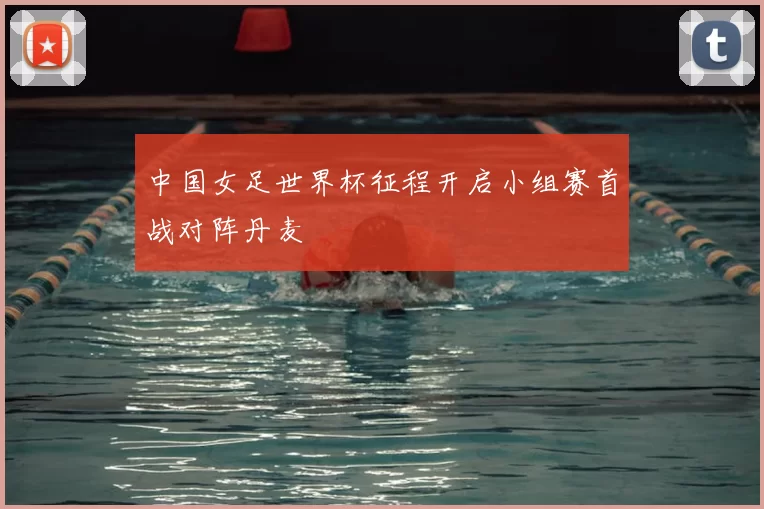 中国女足世界杯征程开启小组赛首战对阵丹麦