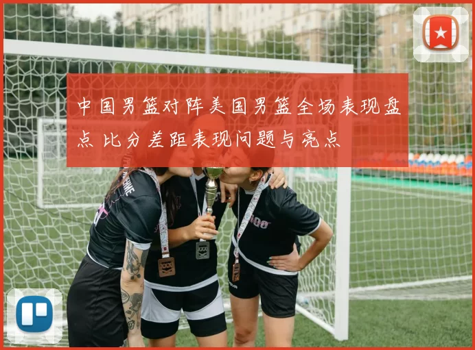 中国男篮对阵美国男篮全场表现盘点 比分差距表现问题与亮点