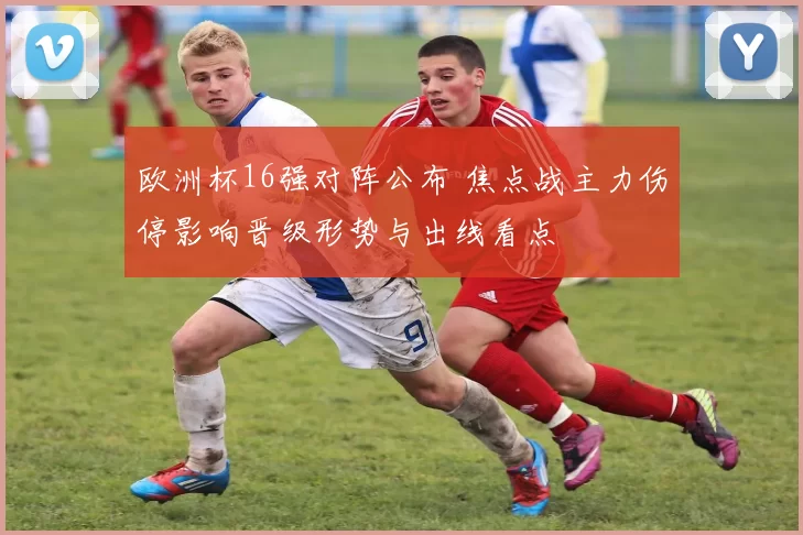 欧洲杯16强对阵公布 焦点战主力伤停影响晋级形势与出线看点