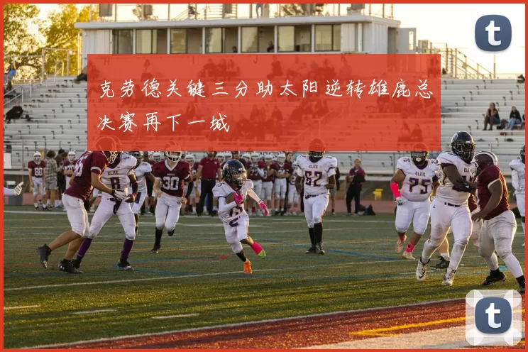 克劳德关键三分助太阳逆转雄鹿总决赛再下一城