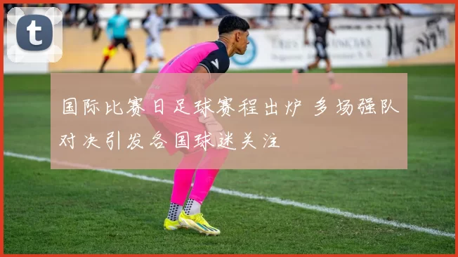 国际比赛日足球赛程出炉 多场强队对决引发各国球迷关注