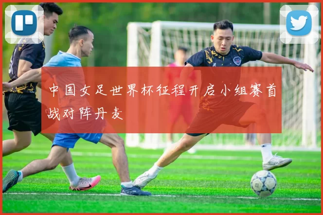 中国女足世界杯征程开启小组赛首战对阵丹麦