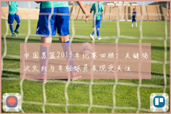 中国男篮2015年比赛回顾:关键场次失利与年轻球员表现受关注