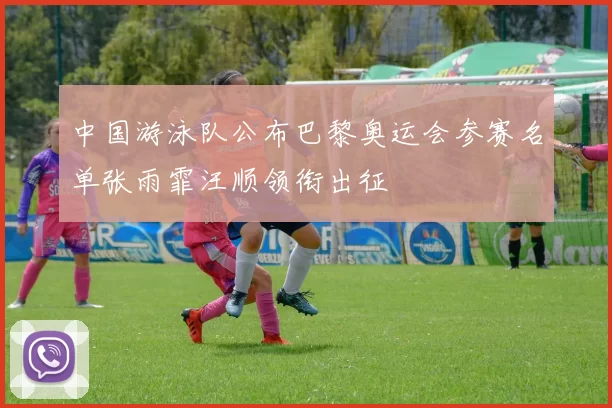 中国游泳队公布巴黎奥运会参赛名单张雨霏汪顺领衔出征