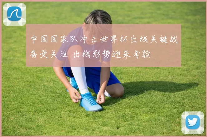 中国国家队冲击世界杯出线关键战备受关注 出线形势迎来考验