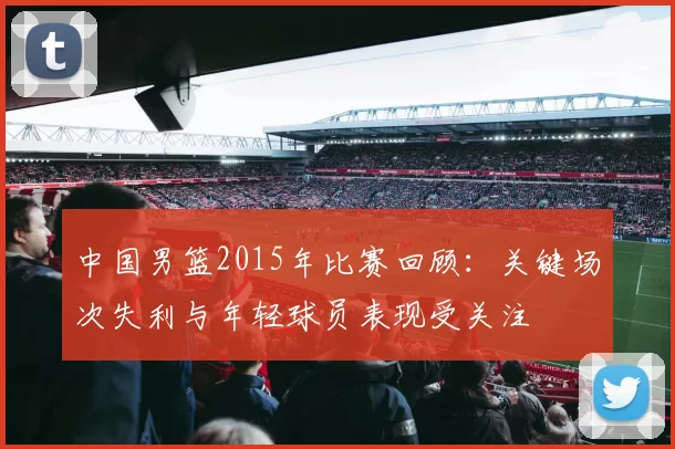 中国男篮2015年比赛回顾:关键场次失利与年轻球员表现受关注