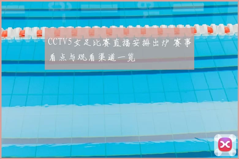 CCTV5女足比赛直播安排出炉 赛事看点与观看渠道一览