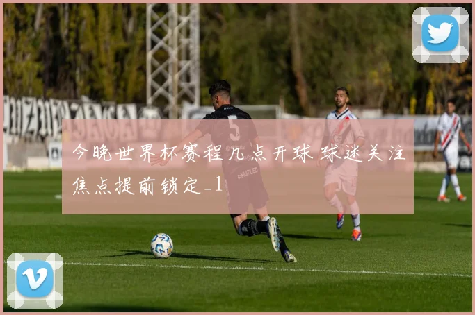 今晚世界杯赛程几点开球 球迷关注焦点提前锁定_1