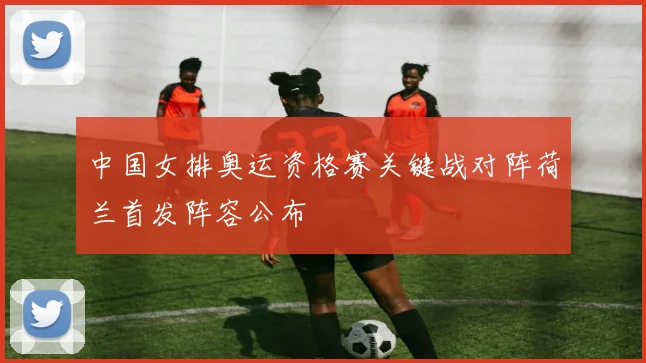 中国女排奥运资格赛关键战对阵荷兰首发阵容公布