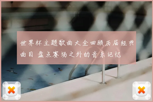 世界杯主题歌曲大全回顾历届经典曲目 盘点赛场之外的音乐记忆