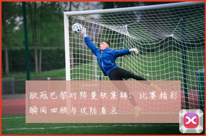 欧冠巴黎对阵曼联集锦:比赛精彩瞬间回顾与攻防看点