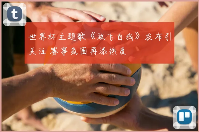 世界杯主题歌《放飞自我》发布引关注 赛事氛围再添热度